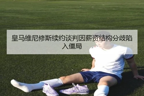 皇马维尼修斯续约谈判因薪资结构分歧陷入僵局